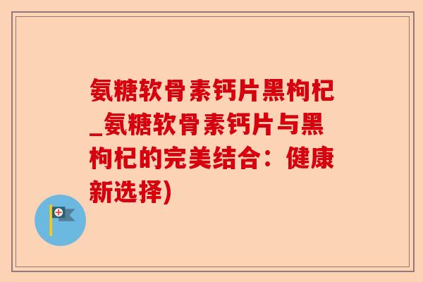 氨糖软骨素钙片黑枸杞_氨糖软骨素钙片与黑枸杞的完美结合：健康新选择)