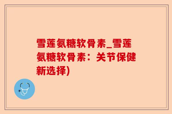雪莲氨糖软骨素_雪莲氨糖软骨素：关节保健新选择)