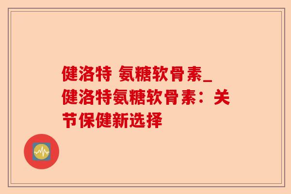 健洛特 氨糖软骨素_健洛特氨糖软骨素:关节保健新选择 健洛特 氨糖软骨素_健洛特氨糖软骨素:关节保健新选择