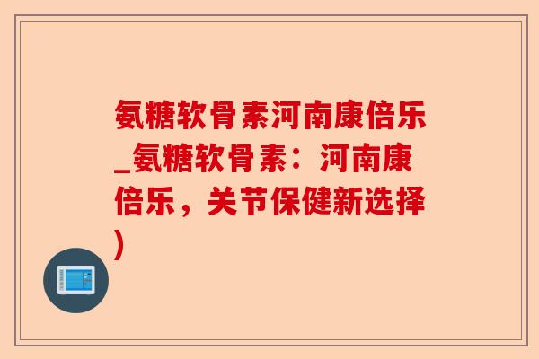 氨糖软骨素河南康倍乐_氨糖软骨素：河南康倍乐，关节保健新选择)