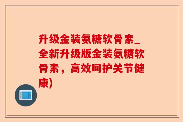 升级金装氨糖软骨素_全新升级版金装氨糖软骨素，高效呵护关节健康)
