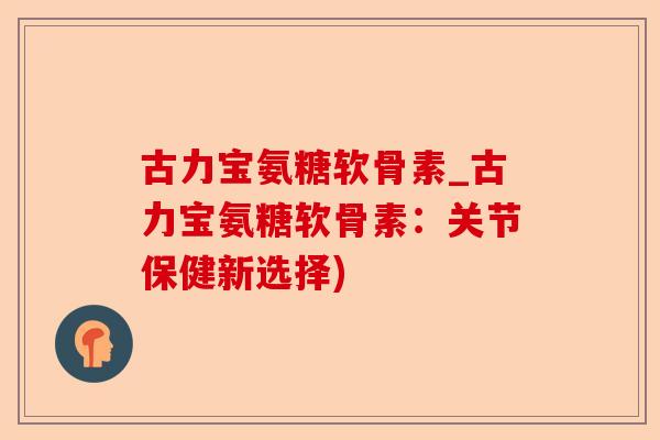古力宝氨糖软骨素_古力宝氨糖软骨素：关节保健新选择)