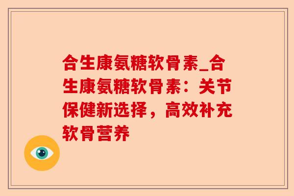 合生康氨糖软骨素_合生康氨糖软骨素：关节保健新选择，高效补充软骨营养