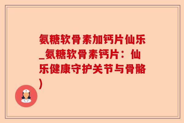氨糖软骨素加钙片仙乐_氨糖软骨素钙片：仙乐健康守护关节与骨骼)