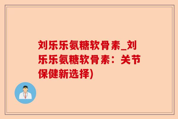 刘乐乐氨糖软骨素_刘乐乐氨糖软骨素：关节保健新选择)