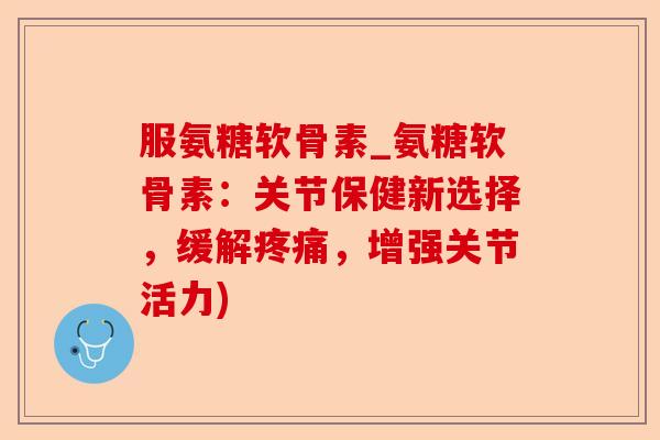 服氨糖软骨素_氨糖软骨素：关节保健新选择，缓解疼痛，增强关节活力)
