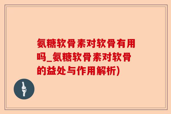 氨糖软骨素对软骨有用吗_氨糖软骨素对软骨的益处与作用解析)