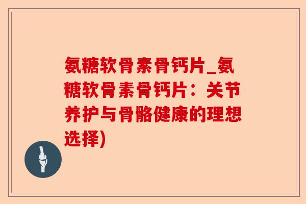 氨糖软骨素骨钙片_氨糖软骨素骨钙片：关节养护与骨骼健康的理想选择)