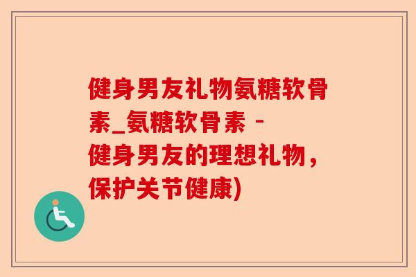 健身男友礼物氨糖软骨素_氨糖软骨素 - 健身男友的理想礼物，保护关节健康)