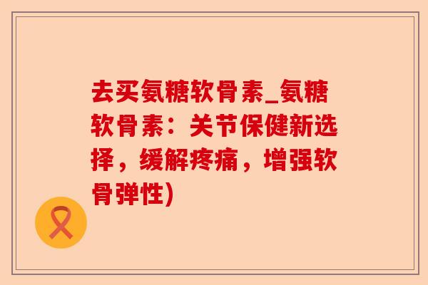 去买氨糖软骨素_氨糖软骨素：关节保健新选择，缓解疼痛，增强软骨弹性)