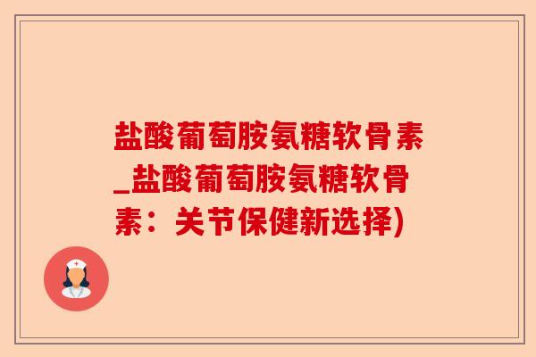 盐酸葡萄胺氨糖软骨素_盐酸葡萄胺氨糖软骨素：关节保健新选择)