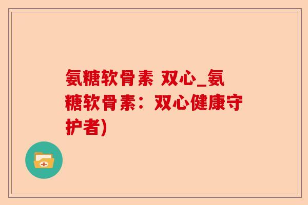 氨糖软骨素 双心_氨糖软骨素：双心健康守护者)