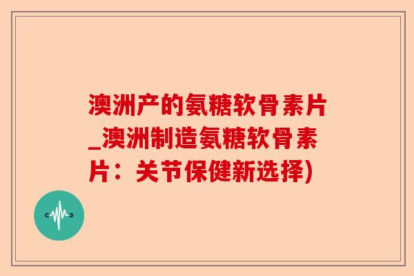 澳洲产的氨糖软骨素片_澳洲制造氨糖软骨素片：关节保健新选择)