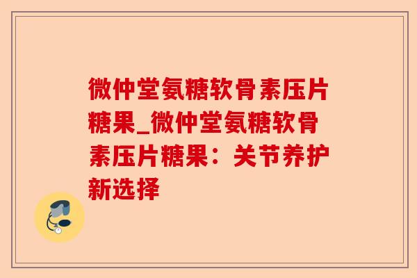 微仲堂氨糖软骨素压片糖果_微仲堂氨糖软骨素压片糖果：关节养护新选择