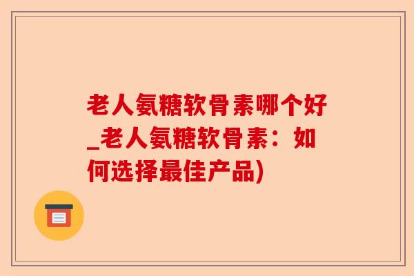老人氨糖软骨素哪个好_老人氨糖软骨素：如何选择最佳产品)