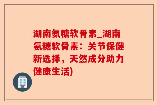 湖南氨糖软骨素_湖南氨糖软骨素:关节保健新选择,天然成分助力健康生活) 湖南氨糖软骨素_湖南氨糖软骨素:关节保健新选择,天然成分助力健康生活)