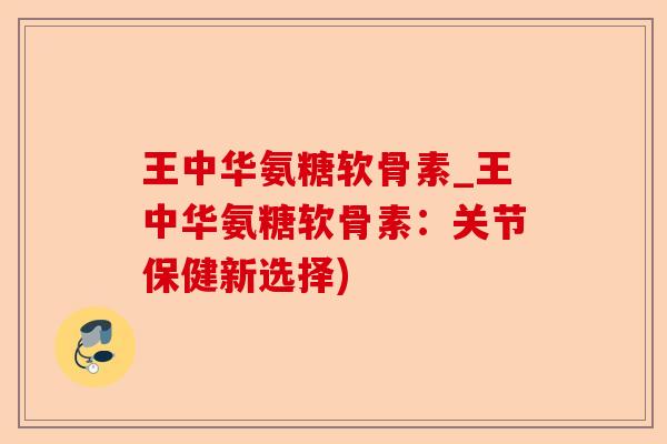王中华氨糖软骨素_王中华氨糖软骨素：关节保健新选择)