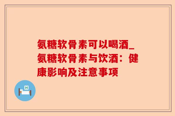 氨糖软骨素可以喝酒_氨糖软骨素与饮酒：健康影响及注意事项