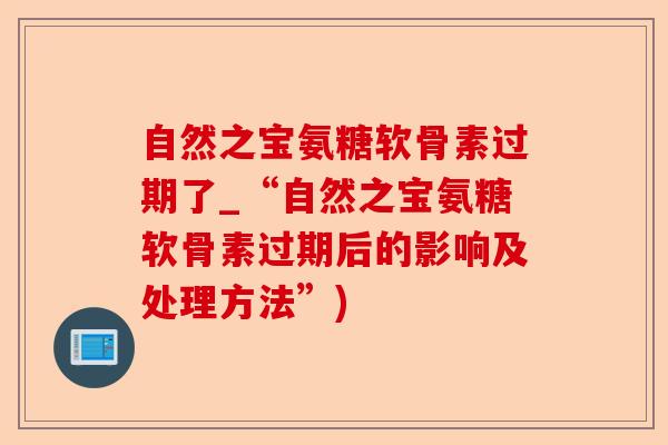 自然之宝氨糖软骨素过期了_“自然之宝氨糖软骨素过期后的影响及处理方法”)
