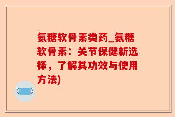 氨糖软骨素类药_氨糖软骨素：关节保健新选择，了解其功效与使用方法)