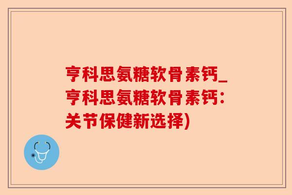 亨科思氨糖软骨素钙_亨科思氨糖软骨素钙：关节保健新选择)
