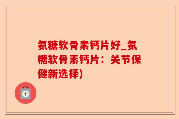 氨糖软骨素钙片好_氨糖软骨素钙片：关节保健新选择)