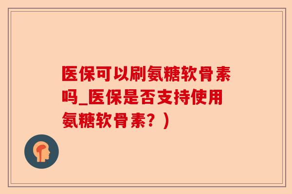 医保可以刷氨糖软骨素吗_医保是否支持使用氨糖软骨素？)