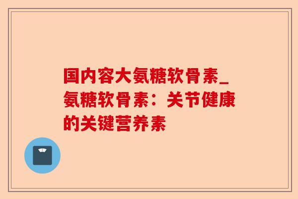 国内容大氨糖软骨素_氨糖软骨素:关节健康的关键营养素 国内容大氨糖软骨素_氨糖软骨素:关节健康的关键营养素