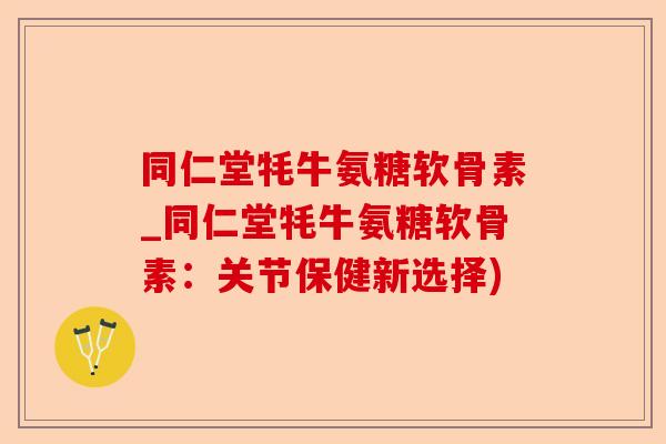 同仁堂牦牛氨糖软骨素_同仁堂牦牛氨糖软骨素：关节保健新选择)