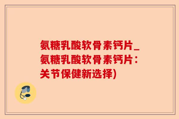 氨糖乳酸软骨素钙片_氨糖乳酸软骨素钙片：关节保健新选择)