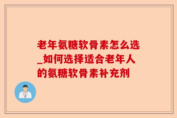 老年氨糖软骨素怎么选_如何选择适合老年人的氨糖软骨素补充剂