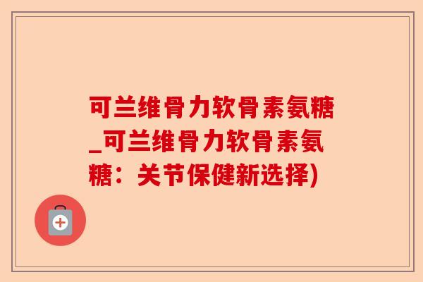 可兰维骨力软骨素氨糖_可兰维骨力软骨素氨糖：关节保健新选择)