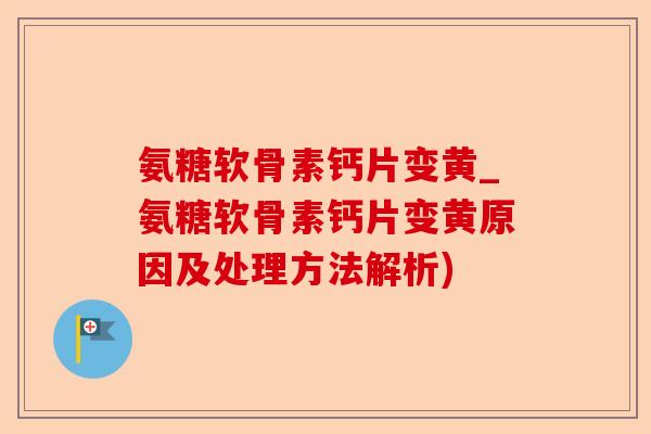 氨糖软骨素钙片变黄_氨糖软骨素钙片变黄原因及处理方法解析)