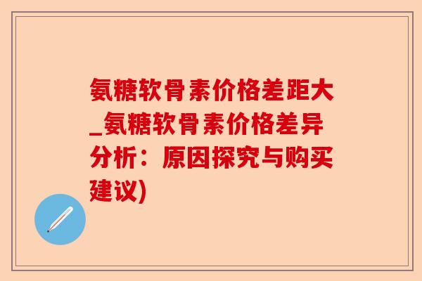 氨糖软骨素价格差距大_氨糖软骨素价格差异分析：原因探究与购买建议)