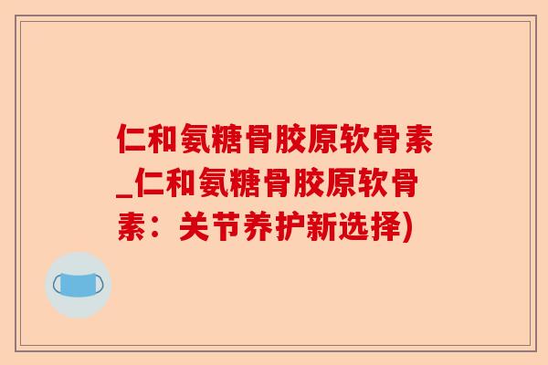 仁和氨糖骨胶原软骨素_仁和氨糖骨胶原软骨素：关节养护新选择)