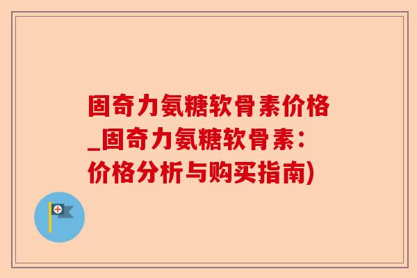 固奇力氨糖软骨素价格_固奇力氨糖软骨素：价格分析与购买指南)