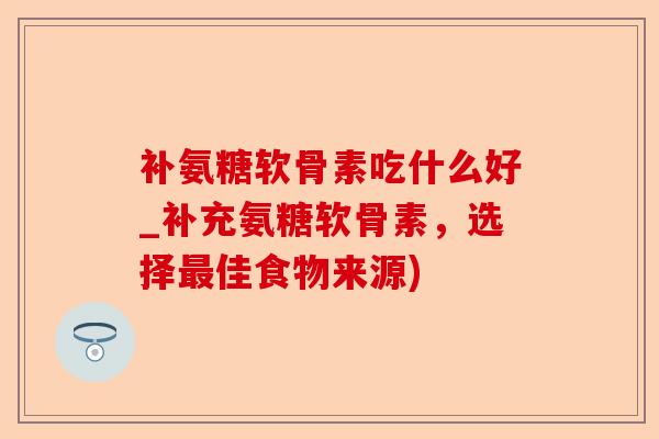 补氨糖软骨素吃什么好_补充氨糖软骨素，选择最佳食物来源)