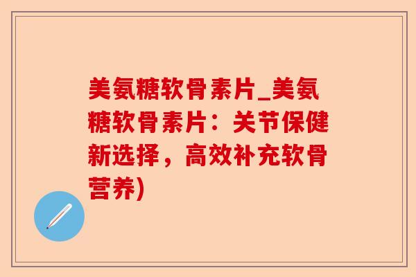 美氨糖软骨素片_美氨糖软骨素片：关节保健新选择，高效补充软骨营养)