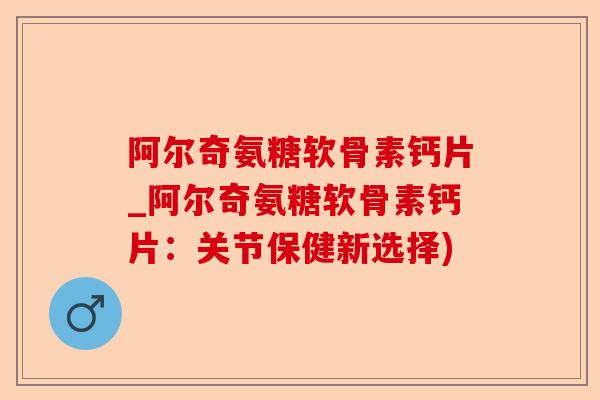 阿尔奇氨糖软骨素钙片_阿尔奇氨糖软骨素钙片：关节保健新选择)