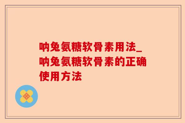 呐兔氨糖软骨素用法_呐兔氨糖软骨素的正确使用方法