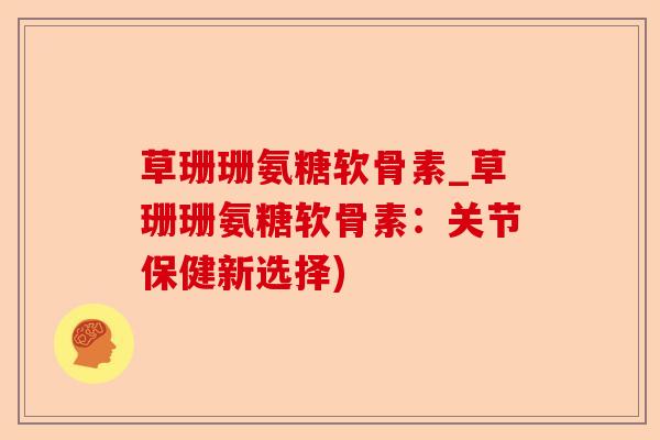 草珊珊氨糖软骨素_草珊珊氨糖软骨素：关节保健新选择)