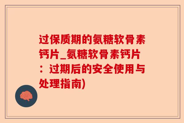 过保质期的氨糖软骨素钙片_氨糖软骨素钙片：过期后的安全使用与处理指南)