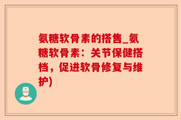 氨糖软骨素的搭售_氨糖软骨素：关节保健搭档，促进软骨修复与维护)