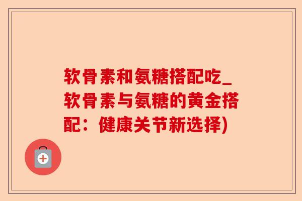 软骨素和氨糖搭配吃_软骨素与氨糖的黄金搭配：健康关节新选择)