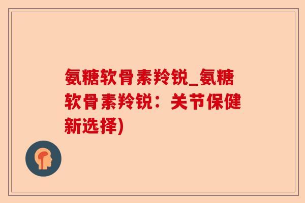 氨糖软骨素羚锐_氨糖软骨素羚锐：关节保健新选择)