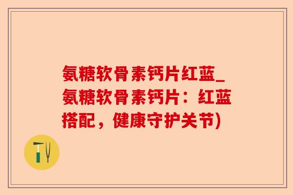 氨糖软骨素钙片红蓝_氨糖软骨素钙片：红蓝搭配，健康守护关节)