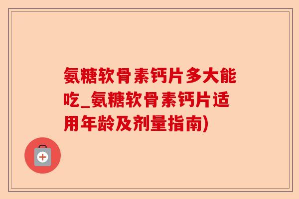 氨糖软骨素钙片多大能吃_氨糖软骨素钙片适用年龄及剂量指南)