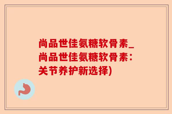 尚品世佳氨糖软骨素_尚品世佳氨糖软骨素：关节养护新选择)