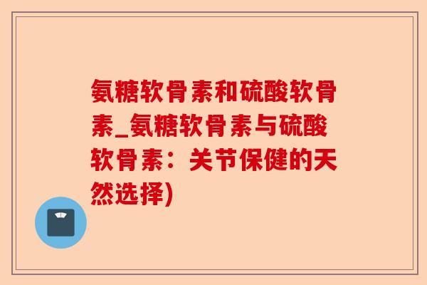 氨糖软骨素和硫酸软骨素_氨糖软骨素与硫酸软骨素：关节保健的天然选择)