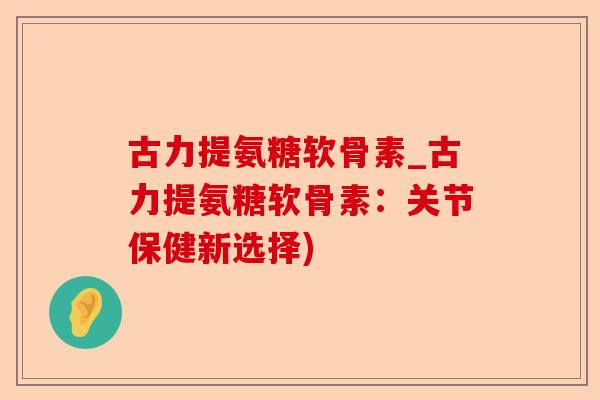 古力提氨糖软骨素_古力提氨糖软骨素:关节保健新选择) 古力提氨糖软骨素_古力提氨糖软骨素:关节保健新选择)